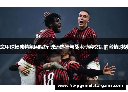 意甲球场独特氛围解析 球迷热情与战术博弈交织的激情时刻 意甲球场独特氛围解析 球迷热情与战术博弈交织的激情时刻