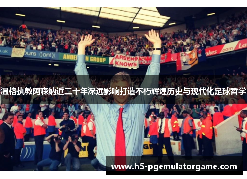 温格执教阿森纳近二十年深远影响打造不朽辉煌历史与现代化足球哲学