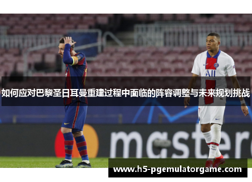 如何应对巴黎圣日耳曼重建过程中面临的阵容调整与未来规划挑战