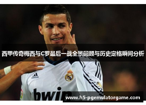 西甲传奇梅西与C罗最后一战全景回顾与历史定格瞬间分析