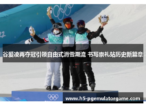 谷爱凌再夺冠引领自由式滑雪潮流 书写崇礼站历史新篇章