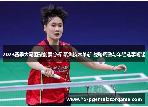 2023赛季大马羽球前景分析 聚焦技术革新 战略调整与年轻选手崛起