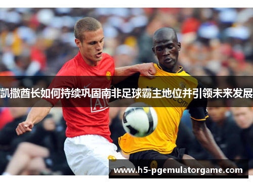 凯撒酋长如何持续巩固南非足球霸主地位并引领未来发展