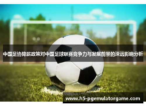 中国足协降薪政策对中国足球联赛竞争力与发展前景的深远影响分析