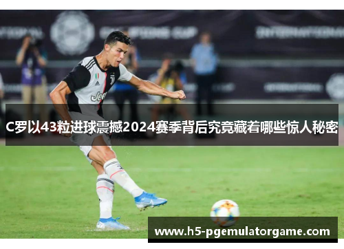 C罗以43粒进球震撼2024赛季背后究竟藏着哪些惊人秘密