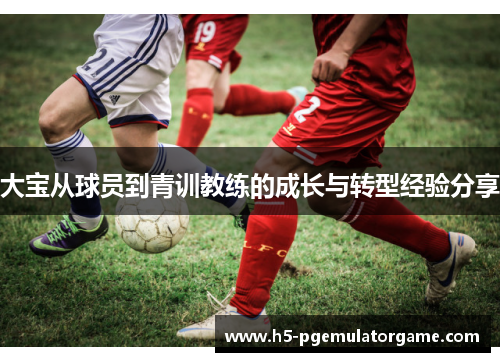 大宝从球员到青训教练的成长与转型经验分享 大宝从球员到青训教练的成长与转型经验分享