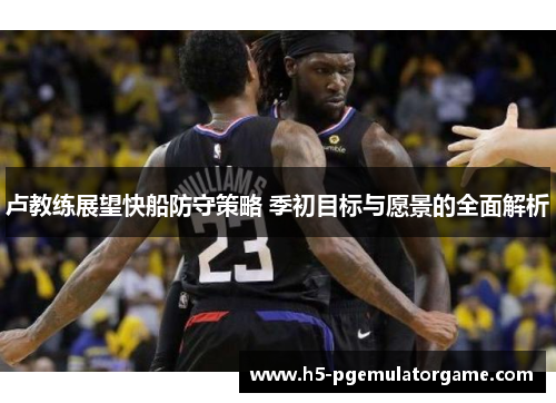 卢教练展望快船防守策略 季初目标与愿景的全面解析
