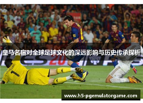 皇马名宿对全球足球文化的深远影响与历史传承探析 皇马名宿对全球足球文化的深远影响与历史传承探析
