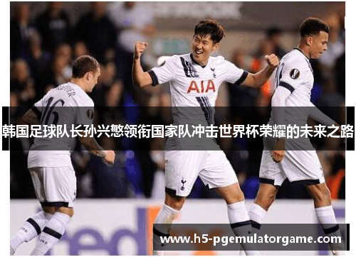 韩国足球队长孙兴慜领衔国家队冲击世界杯荣耀的未来之路 韩国足球队长孙兴慜领衔国家队冲击世界杯荣耀的未来之路