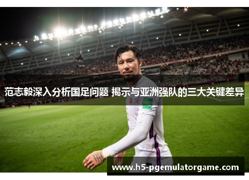 范志毅深入分析国足问题 揭示与亚洲强队的三大关键差异