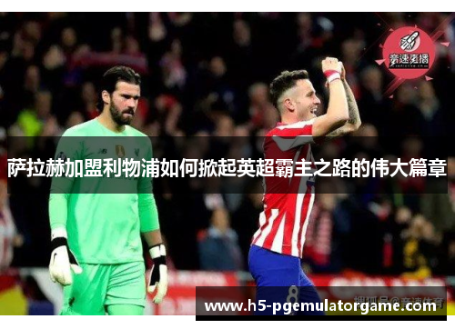萨拉赫加盟利物浦如何掀起英超霸主之路的伟大篇章 萨拉赫加盟利物浦如何掀起英超霸主之路的伟大篇章