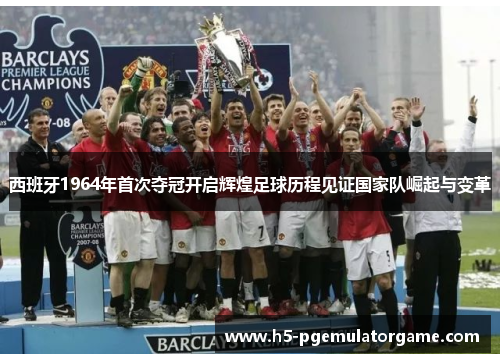 西班牙1964年首次夺冠开启辉煌足球历程见证国家队崛起与变革