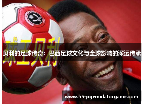 贝利的足球传奇:巴西足球文化与全球影响的深远传承 贝利的足球传奇:巴西足球文化与全球影响的深远传承