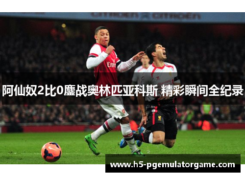 阿仙奴2比0鏖战奥林匹亚科斯 精彩瞬间全纪录