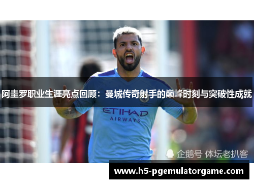 阿圭罗职业生涯亮点回顾：曼城传奇射手的巅峰时刻与突破性成就