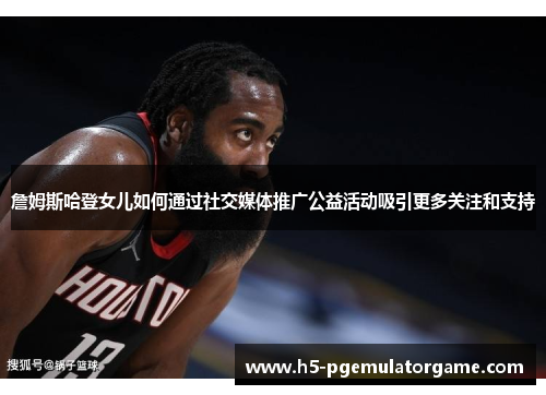 詹姆斯哈登女儿如何通过社交媒体推广公益活动吸引更多关注和支持